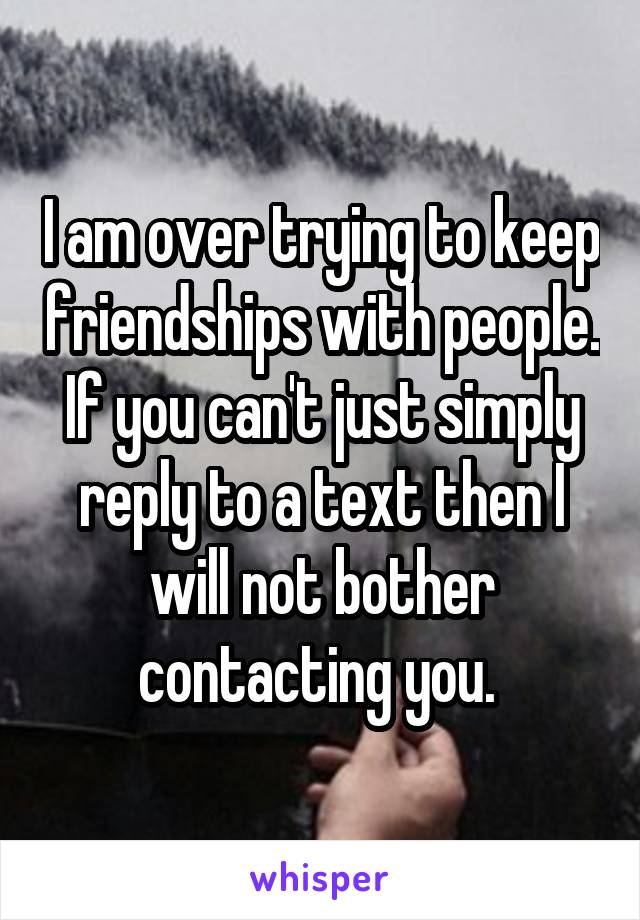 I am over trying to keep friendships with people. If you can't just simply reply to a text then I will not bother contacting you. 