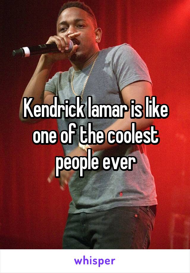 Kendrick lamar is like one of the coolest people ever