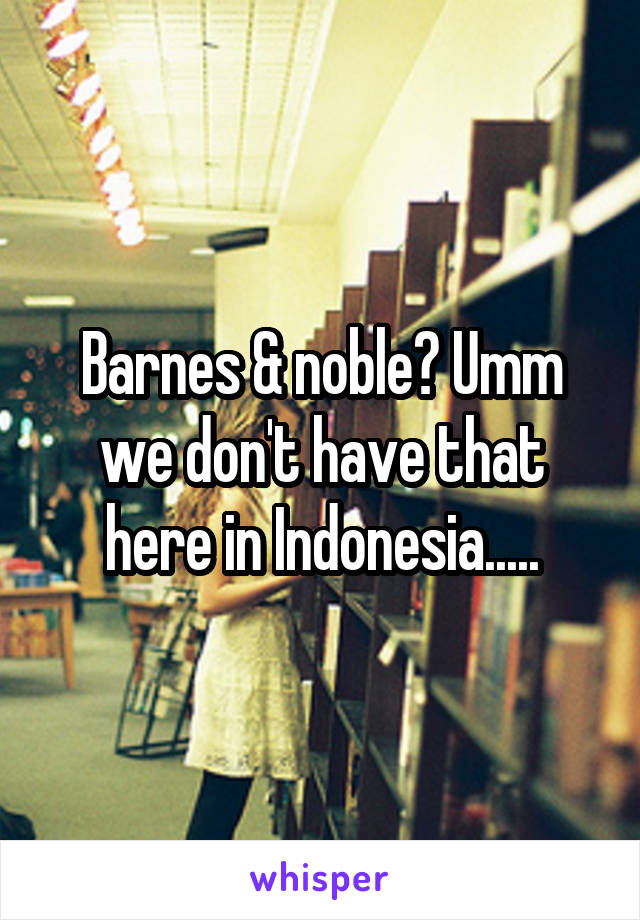 Barnes & noble? Umm we don't have that here in Indonesia.....