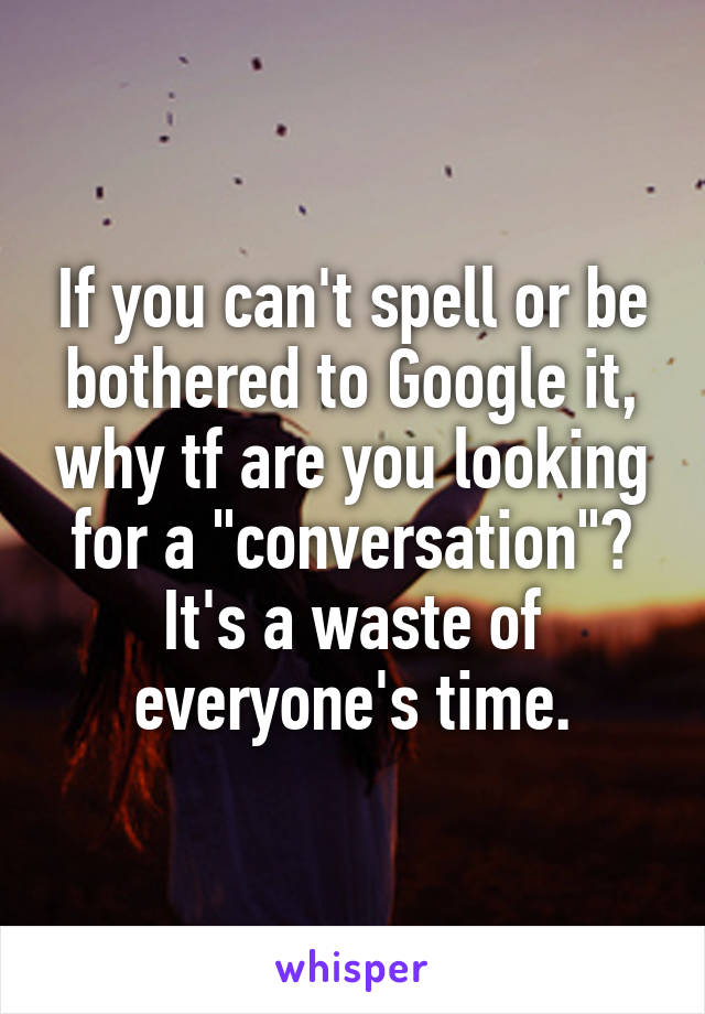 If you can't spell or be bothered to Google it, why tf are you looking for a "conversation"? It's a waste of everyone's time.