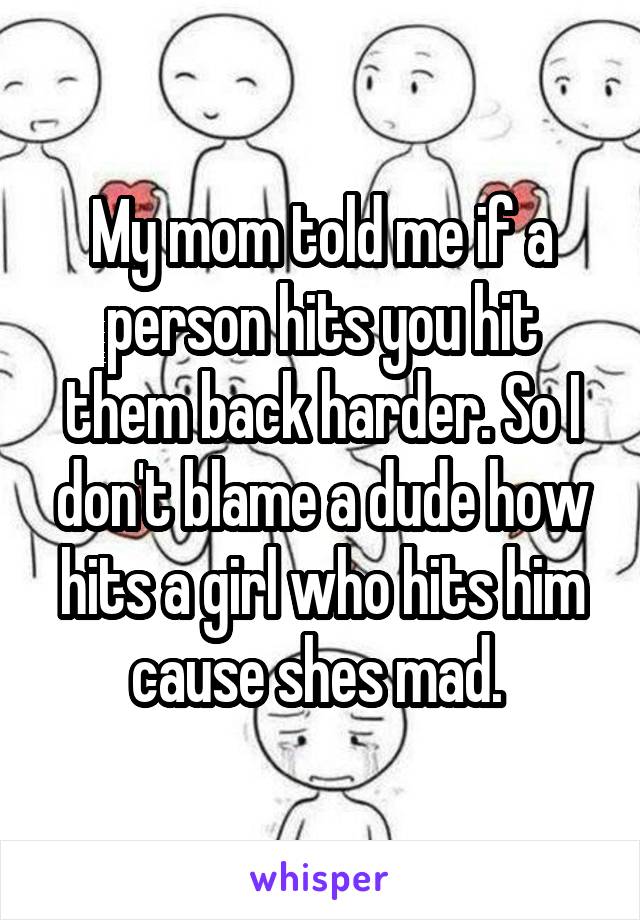 My mom told me if a person hits you hit them back harder. So I don't blame a dude how hits a girl who hits him cause shes mad. 