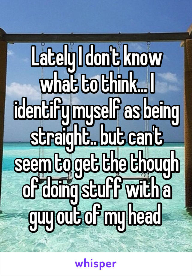 Lately I don't know what to think... I identify myself as being straight.. but can't seem to get the though of doing stuff with a guy out of my head 