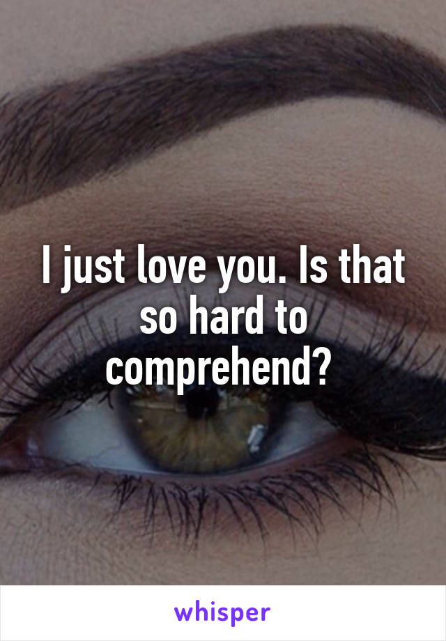 I just love you. Is that so hard to comprehend? 