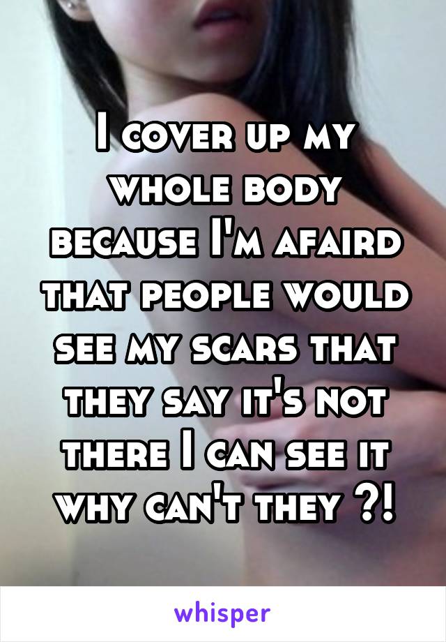 I cover up my whole body because I'm afaird that people would see my scars that they say it's not there I can see it why can't they ?!