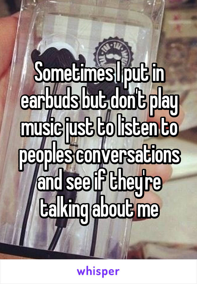 Sometimes I put in earbuds but don't play music just to listen to peoples conversations and see if they're talking about me