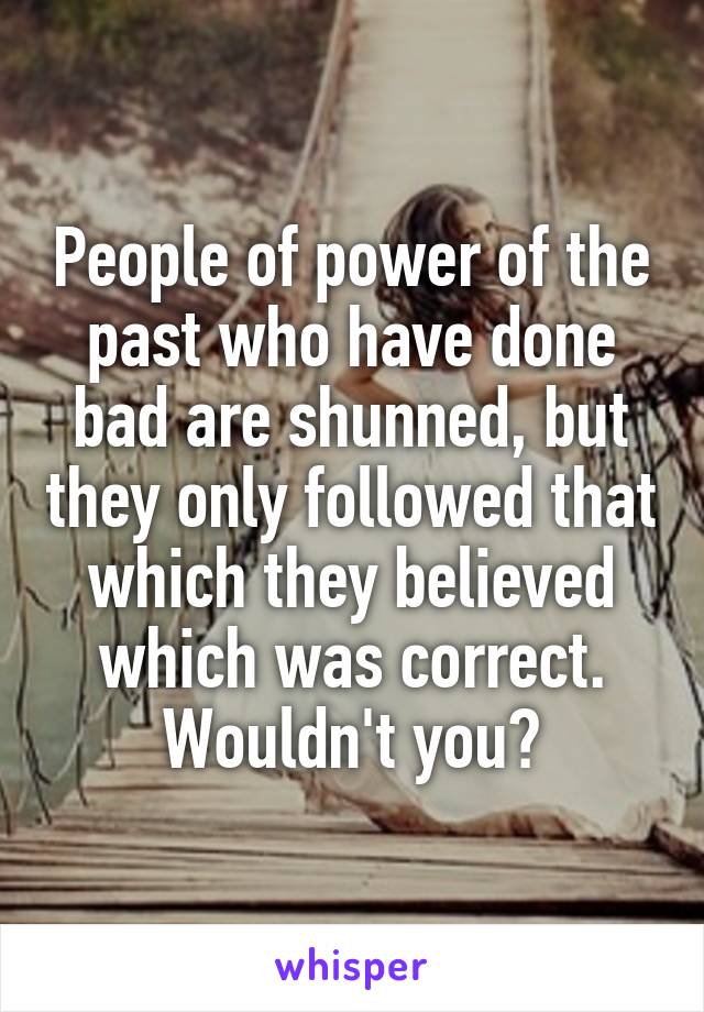 People of power of the past who have done bad are shunned, but they only followed that which they believed which was correct. Wouldn't you?