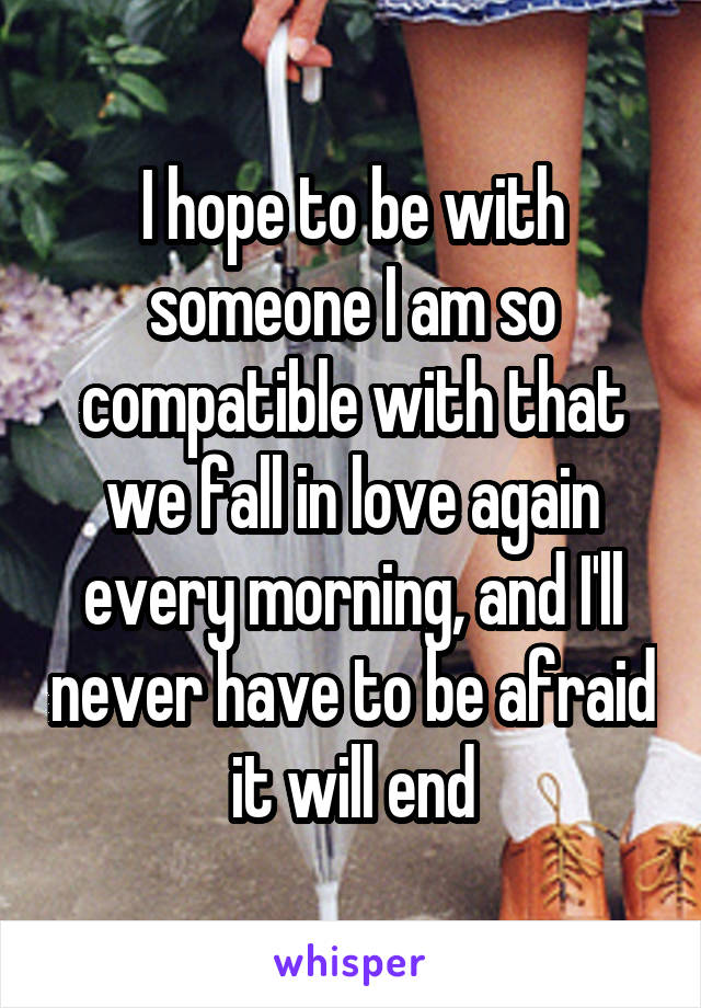 I hope to be with someone I am so compatible with that we fall in love again every morning, and I'll never have to be afraid it will end