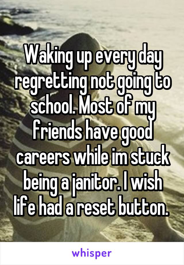 Waking up every day regretting not going to school. Most of my friends have good careers while im stuck being a janitor. I wish life had a reset button. 