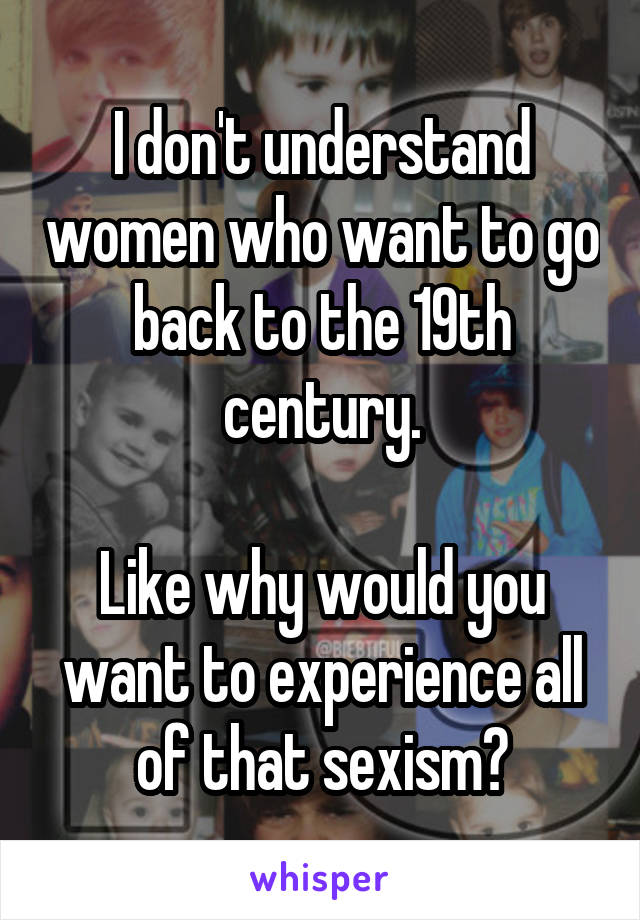 I don't understand women who want to go back to the 19th century.

Like why would you want to experience all of that sexism?