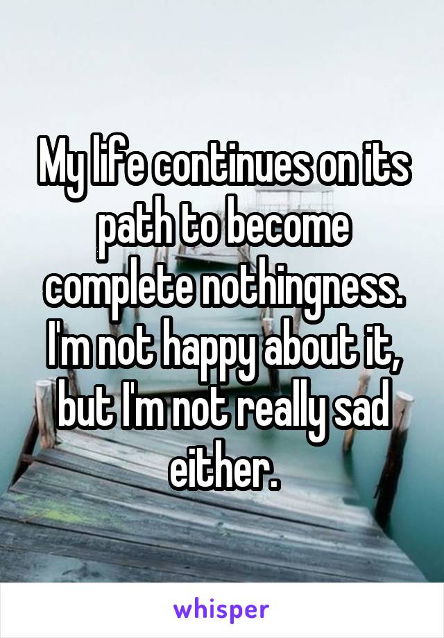 My life continues on its path to become complete nothingness. I'm not happy about it, but I'm not really sad either.