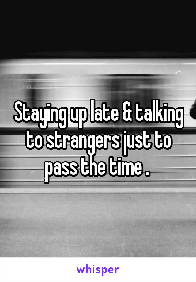 Staying up late & talking to strangers just to pass the time . 