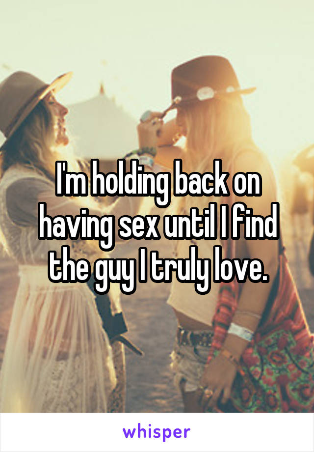 I'm holding back on having sex until I find the guy I truly love.