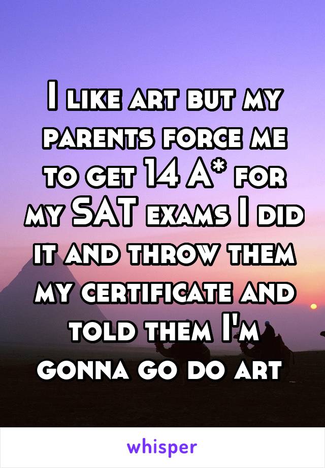 I like art but my parents force me to get 14 A* for my SAT exams I did it and throw them my certificate and told them I'm gonna go do art 