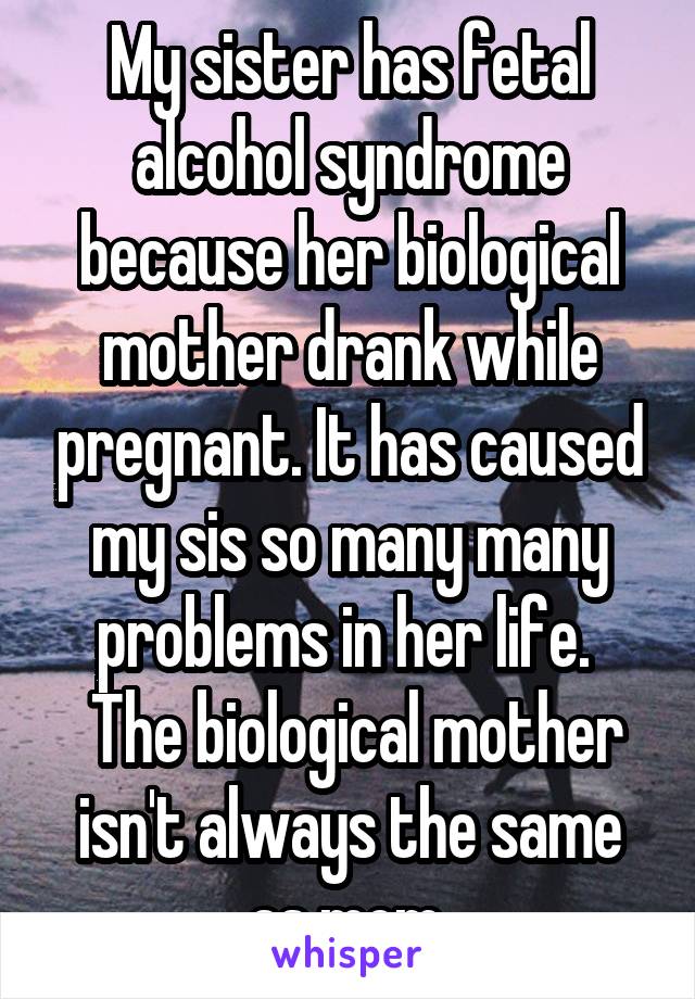 My sister has fetal alcohol syndrome because her biological mother drank while pregnant. It has caused my sis so many many problems in her life. 
 The biological mother isn't always the same as mom.