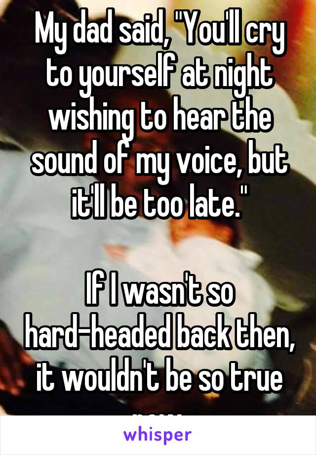 My dad said, "You'll cry to yourself at night wishing to hear the sound of my voice, but it'll be too late."

If I wasn't so hard-headed back then, it wouldn't be so true now.