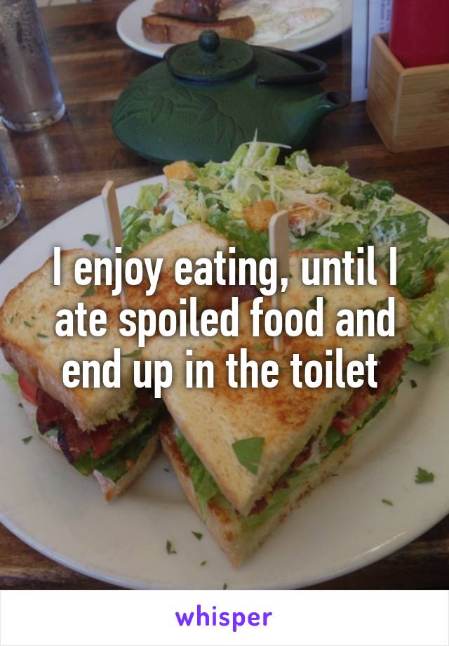 I enjoy eating, until I ate spoiled food and end up in the toilet 