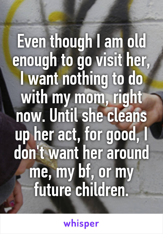 Even though I am old enough to go visit her, I want nothing to do with my mom, right now. Until she cleans up her act, for good, I don't want her around me, my bf, or my future children.