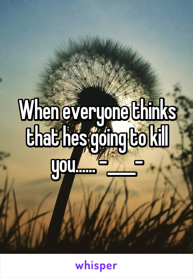 When everyone thinks that hes going to kill you...... -____-