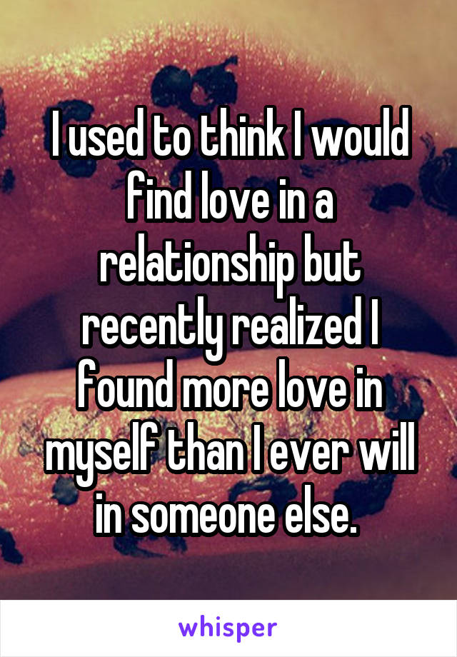 I used to think I would find love in a relationship but recently realized I found more love in myself than I ever will in someone else. 