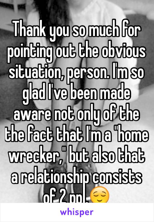 Thank you so much for pointing out the obvious situation, person. I'm so glad I've been made aware not only of the the fact that I'm a "home wrecker," but also that a relationship consists of 2 ppl.😌