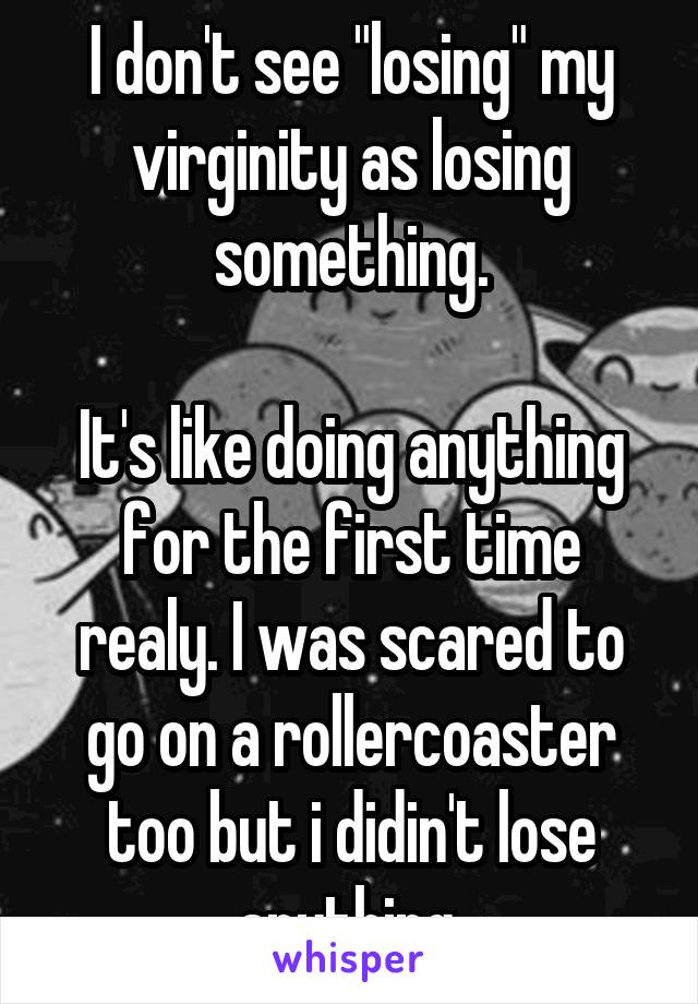 I don't see "losing" my virginity as losing something.

It's like doing anything for the first time realy. I was scared to go on a rollercoaster too but i didin't lose anything.