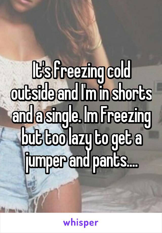 It's freezing cold outside and I'm in shorts and a single. Im Freezing but too lazy to get a jumper and pants....