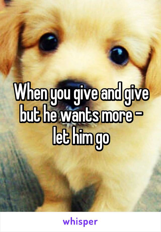 When you give and give but he wants more - let him go