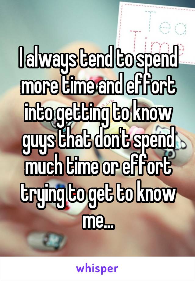 I always tend to spend more time and effort into getting to know guys that don't spend much time or effort trying to get to know me...