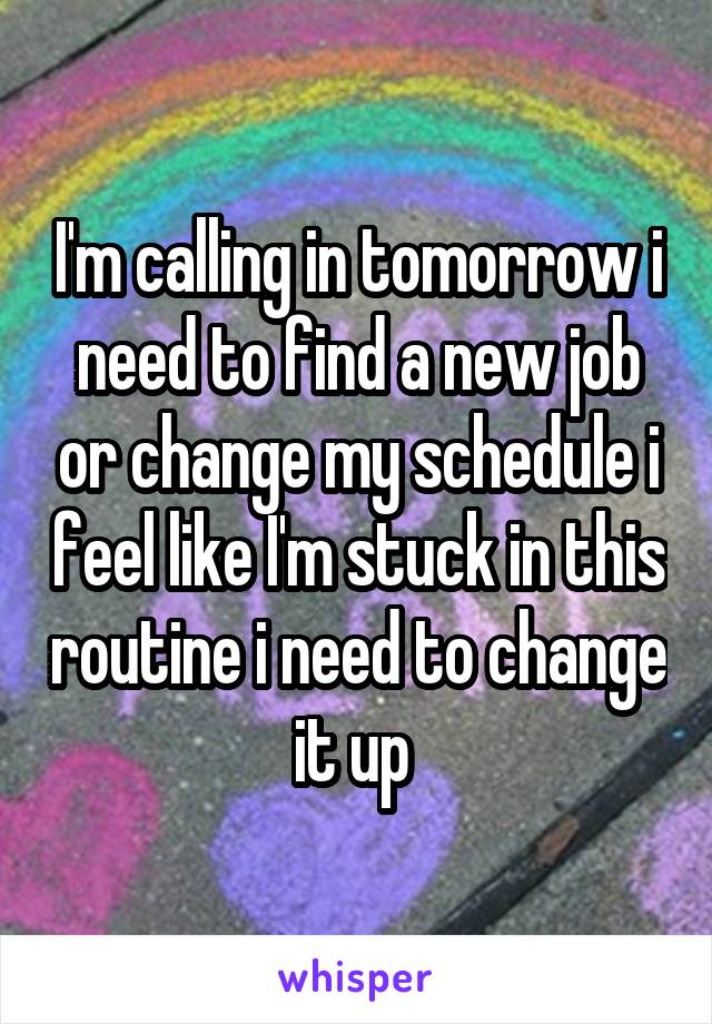 I'm calling in tomorrow i need to find a new job or change my schedule i feel like I'm stuck in this routine i need to change it up 