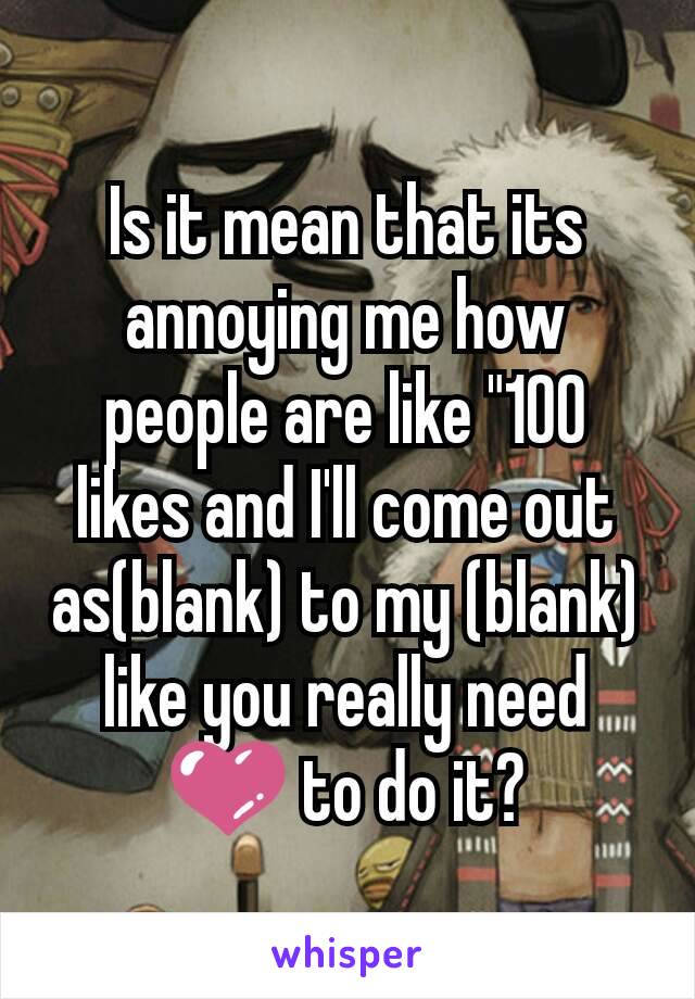 Is it mean that its annoying me how people are like "100 likes and I'll come out as(blank) to my (blank) like you really need 💜 to do it?