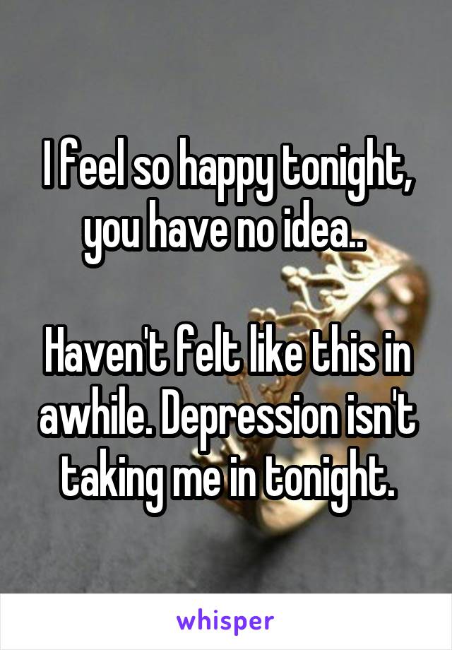 I feel so happy tonight, you have no idea.. 

Haven't felt like this in awhile. Depression isn't taking me in tonight.