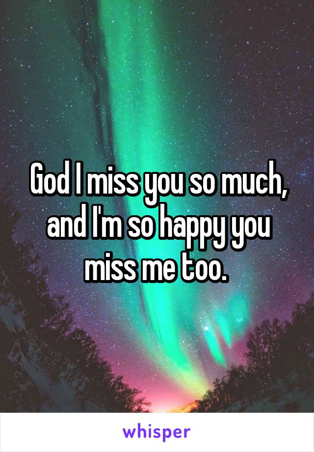 God I miss you so much, and I'm so happy you miss me too. 