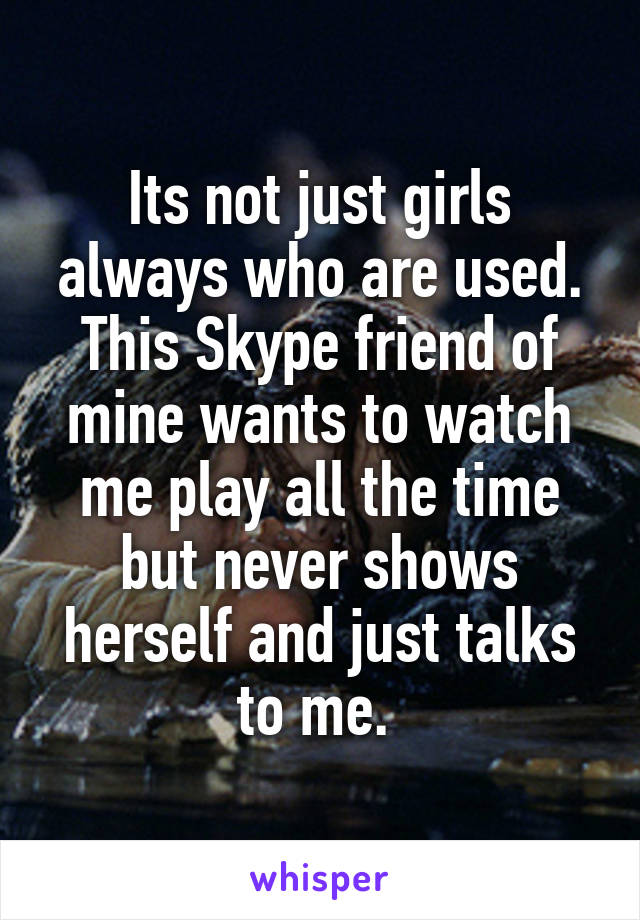 Its not just girls always who are used.
This Skype friend of mine wants to watch me play all the time but never shows herself and just talks to me. 