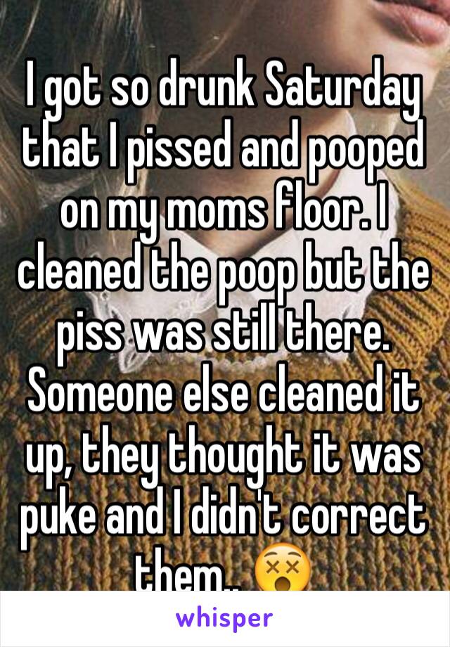 I got so drunk Saturday that I pissed and pooped on my moms floor. I cleaned the poop but the piss was still there. Someone else cleaned it up, they thought it was puke and I didn't correct them.. 😵