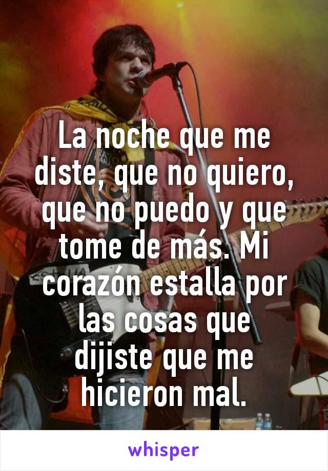 La noche que me diste, que no quiero, que no puedo y que tome de más. Mi corazón estalla por las cosas que dijiste que me hicieron mal.