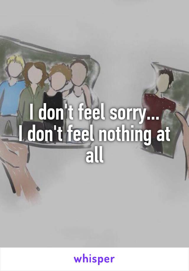 I don't feel sorry...
I don't feel nothing at all