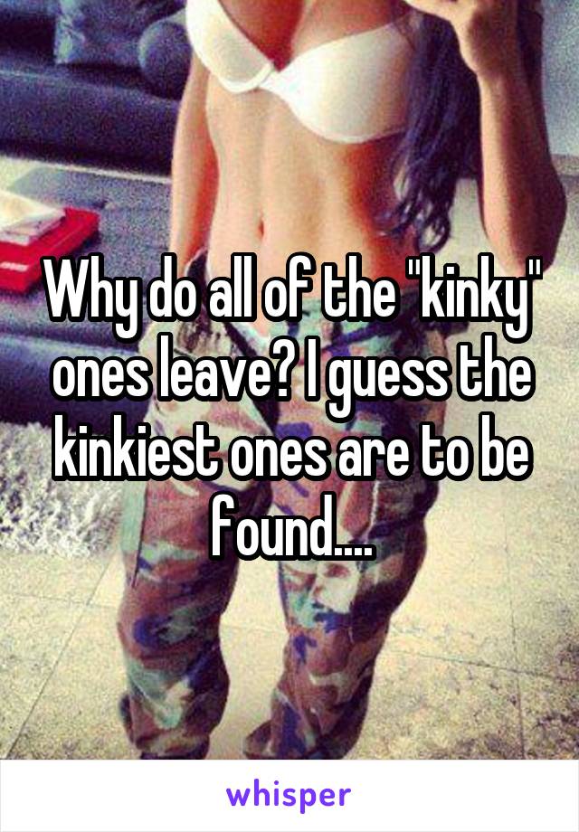 Why do all of the "kinky" ones leave? I guess the kinkiest ones are to be found....