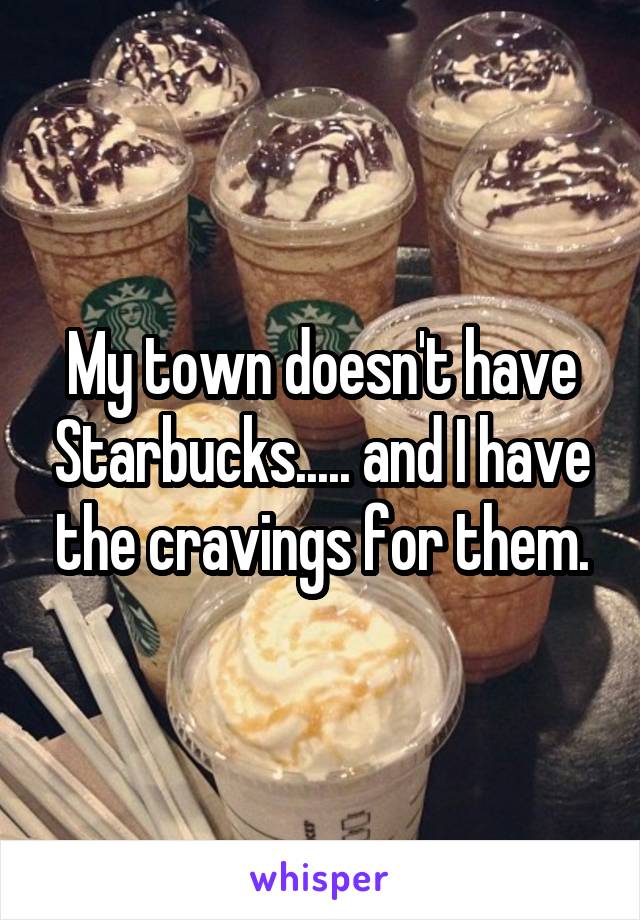 My town doesn't have Starbucks..... and I have the cravings for them.