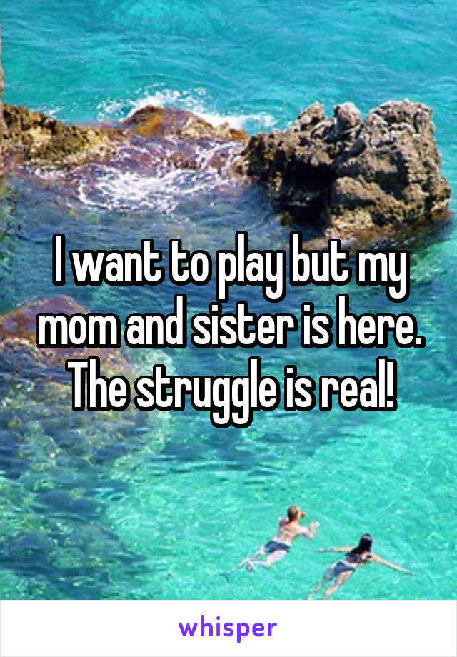 I want to play but my mom and sister is here. The struggle is real!