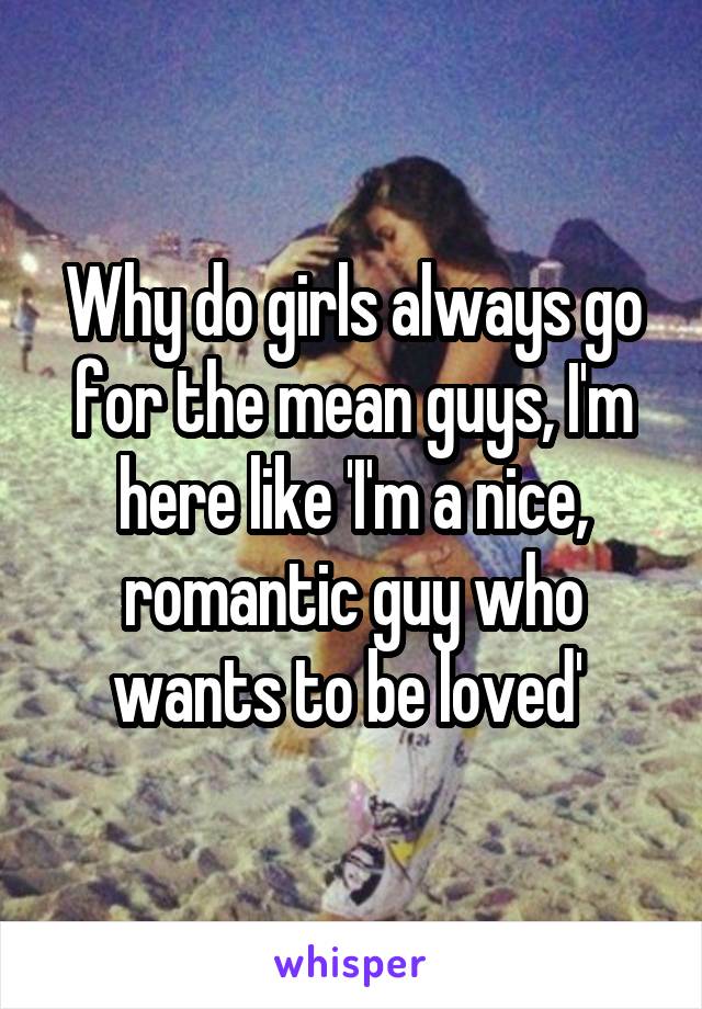 Why do girls always go for the mean guys, I'm here like 'I'm a nice, romantic guy who wants to be loved' 