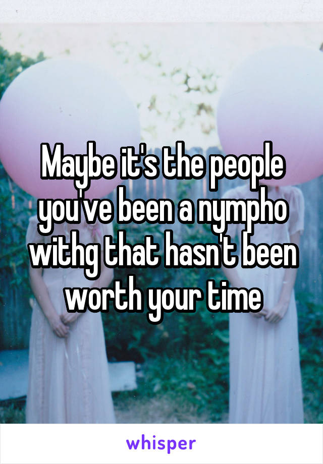 Maybe it's the people you've been a nympho withg that hasn't been worth your time