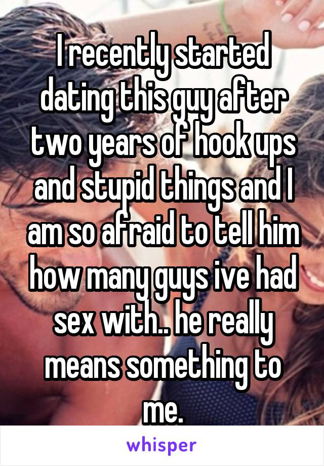 I recently started dating this guy after two years of hook ups and stupid things and I am so afraid to tell him how many guys ive had sex with.. he really means something to me.