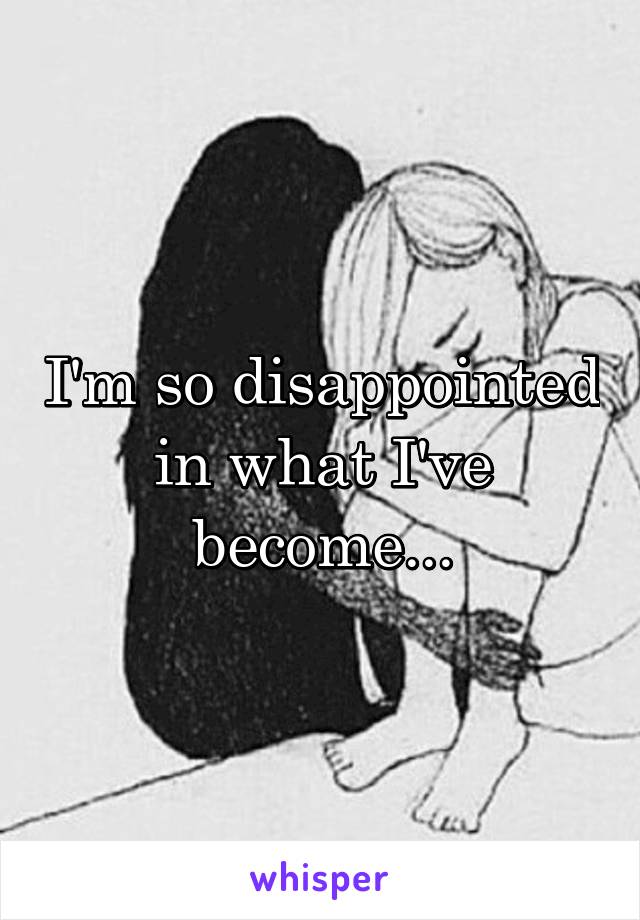 I'm so disappointed in what I've become...