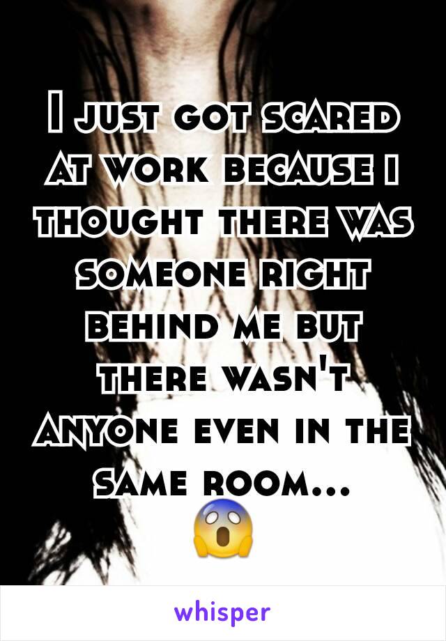 I just got scared at work because i thought there was someone right behind me but there wasn't anyone even in the same room...
😱