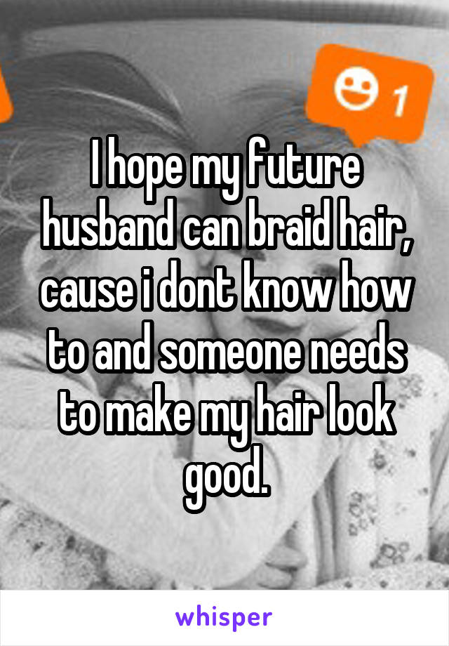 I hope my future husband can braid hair, cause i dont know how to and someone needs to make my hair look good.