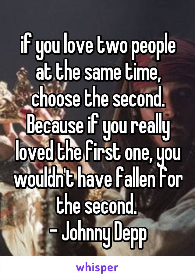 if you love two people at the same time, choose the second. Because if you really loved the first one, you wouldn't have fallen for the second. 
- Johnny Depp