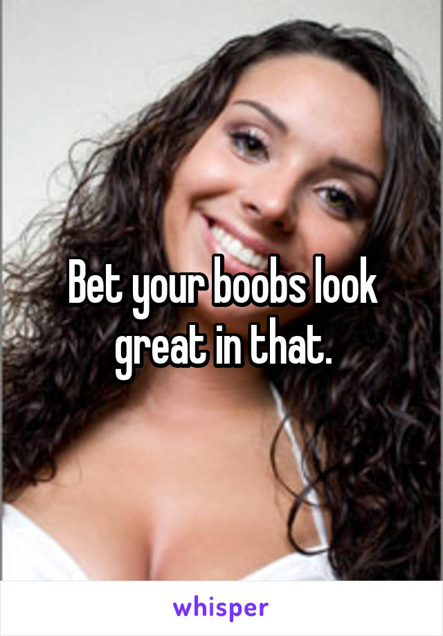 Bet your boobs look great in that.