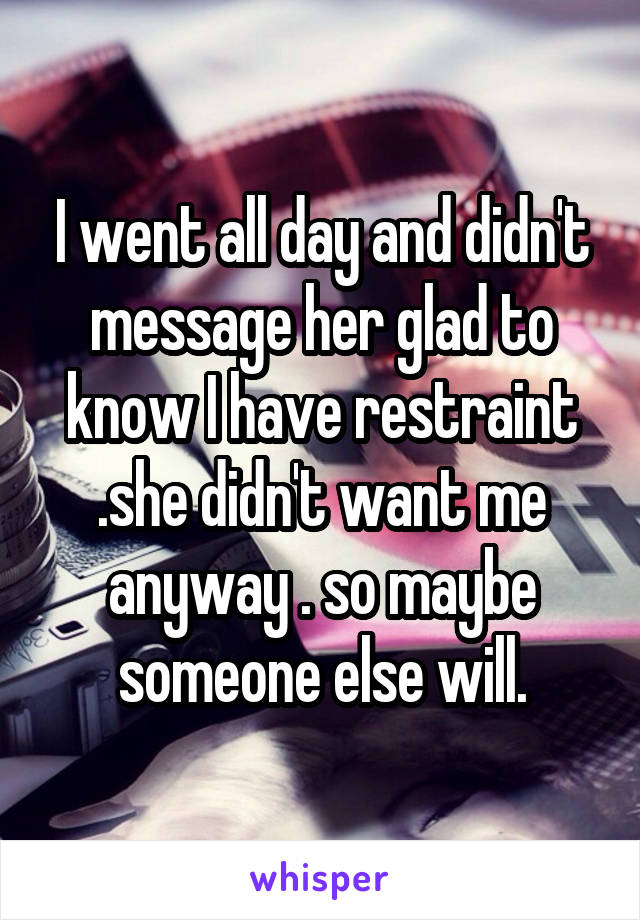 I went all day and didn't message her glad to know I have restraint .she didn't want me anyway . so maybe someone else will.