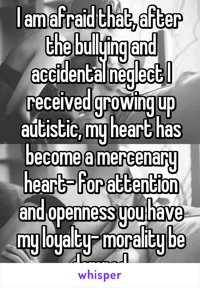 I am afraid that, after  the bullying and accidental neglect I received growing up autistic, my heart has become a mercenary heart- for attention and openness you have my loyalty- morality be damned.