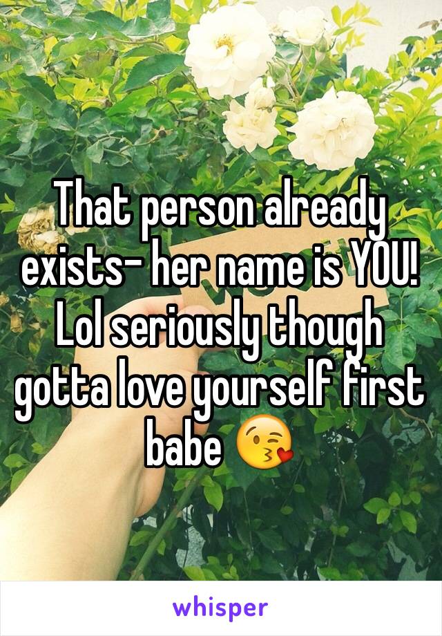 That person already exists- her name is YOU! Lol seriously though gotta love yourself first babe 😘